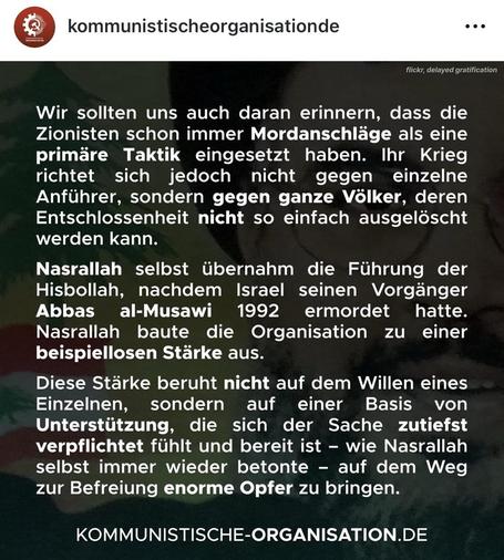 Der in der Story verlinkte Insta-Post aus 2024 der KO, weißer Text auf schwarzer Fläche:“Wir sollten uns auch daran erinnern, dass die Zionisten schon immer Mordanschläge als eine primäre Taktik eingesetzt haben. Ihr Krieg richtet sich jedoch jedoch nicht gegen einzelne Anführer, sondern gegen ganze Völker, deren Entschlossenheit nicht so einfach ausgelöscht werden kann. Nasrallah selbst übernahm die Führung der Hisbollah, nachdem Israel seinen Vorgänger Abbas al-Musawi 1992 ermordet hatte. Nasrallah baute die Organisation zu einer beispiellosen Stärke aus. Diese Stärke beruht nicht auf dem Willen eines Einzelnen, sondern auf einer Basis von Unterstützung, die sich der Sache zutiefst verpflichtet fühlt und bereit ist - wie Nasrallah selbst immer wieder betonte - auf dem Weg zur Befreiung enorme Opfer zu bringen.“ Darunter der Link zur Webseite der KO.