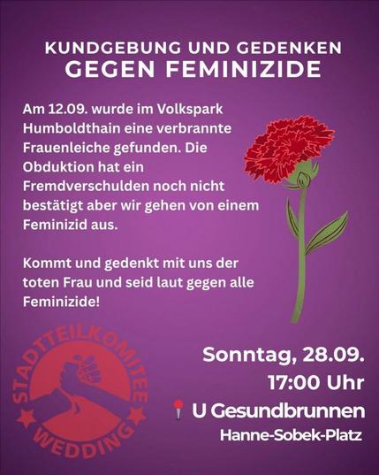 💥Announcement! Sunday 28.09.2025💥
🕯 Rally and commemoration against femicide 🕯
Sunday, 28.09.2025 | 5:00 p.m. | S+U Gesundbrunnen, Hanne-Sobek-Platz, 13355 Berlin
Arrival: U8, S1, S2, S25, S26, S41, S42, RB10, RB21, RB27, RB54, RB60, RE1, RE2, RE3, RE5, RE8, RE66, Bus 247 Gesundbrunnen
📣 Call to action: https://asanb.noblogs.org/?p=13314 - @stadtteilkomitee_wedding
#b2809 #StopFemicide
On Friday, September 12, 2025, the burned body of a woman was found on a playground in Humboldthain.
The autopsy has not yet confirmed foul play, but there is strong suspicion of femicide.
We are shocked and saddened that another femicide has been added to the many that have already occurred in Berlin this year, this time in Wedding.
We are tired of hearing about these terrible incidents and are fighting against the sexist conditions that enable these femicides.
Join us at our rally on September 28 at Gesundbrunnen. Together, we want to commemorate the women who have been killed, express our anger, and draw strength. 💜