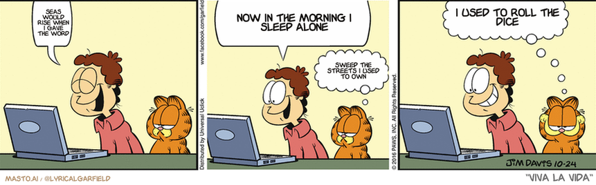 Original Garfield comic from October 24, 2016
Text replaced with lyrics from: Viva la Vida

Transcript:
• Seas Would Rise When I Gave The Word
• Now In The Morning I Sleep Alone
• Sweep The Streets I Used To Own
• I Used To Roll The Dice


--------------
Original Text:
• Jon:  Ha! Ha! Ha!  There sure are a lot of cat videos on the internet.
• Garfield:  Of course...  That's why it was invented.

In this three-panel comic strip, a man and a cat are shown at their workstation, both using a laptop computer. They appear to be engaged in work, as evidenced by the words they are typing on the laptop. The man's focus is on a window on his computer, while the cat is more interested in the cat bed nearby. This dynamic suggests a productive and focused work environment shared by the man and his feline companion.