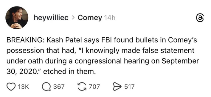 BREAKING: Kash Patel says FBI found bullets in Comey's
possession that had, “I knowingly made false statement
under oath during a congressional hearing on September
30, 2020." etched in them.

Ahem: a joke.