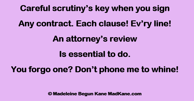 Careful scrutiny’s key when you sign
Any contract. Each clause! Ev’ry line!
An attorney’s review
Is essential to do.
You forgo one? Don’t phone me to whine!

© Madeleine Begun Kane MadKane.com