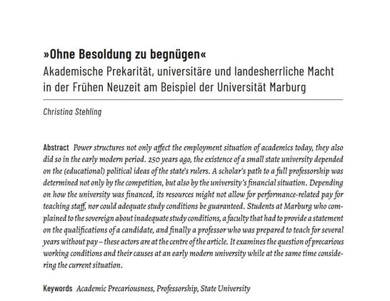 Anfang des gedruckten Artikels mit Abstract:

»Ohne Besoldung zu begnügen«
Akademische Prekarität, universitäre und landesherrliche Macht in der Frühen Neuzeit am Beispiel der Universität Marburg

Christina Stehling

Abstract
Power structures not only affect the employment situation of academics today, they also did so in the early modern period. 250 years ago, the existence of a small state university depended on the (educational) political ideas of the state's rulers. A scholar’s path to a full professorship was determined not only by the competition, but also by the university’s financial situation. Depending on how the university was financed, its resources might not allow for performance-related pay for teaching staff, nor could adequate study conditions be guaranteed. Students at Marburg who complained to the sovereign about inadequate study conditions, a faculty that had to provide a statement on the qualifications of a candidate, and finally a professor who was prepared to teach for several years without pay — these actors are at the centre of the article. It examines the question of precarious working conditions and their causes at an early modern university while at the same time considering the current situation.

Keywords: Academic Precariousness, Professorship, State University
