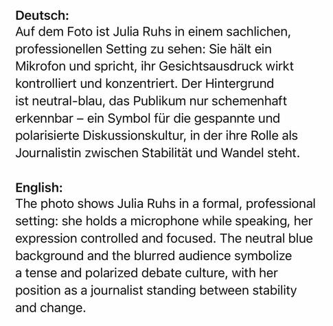 Deutsch:
Auf dem Foto ist Julia Ruhs in einem sachlichen, professionellen Setting zu sehen: Sie hält ein Mikrofon und spricht, ihr Gesichtsausdruck wirkt kontrolliert und konzentriert. Der Hintergrund ist neutral-blau, das Publikum nur schemenhaft erkennbar - ein Symbol für die gespannte und polarisierte Diskussionskultur, in der ihre Rolle als Journalistin zwischen Stabilitat und Wandel steht.
English:
The photo shows Julia Ruhs in a formal, professional setting: she holds a microphone while speaking, her expression controlled and focused. The neutral blue background and the blurred audience symbolize a tense and polarized debate culture, with her position as a journalist standing between stability and change.🖖