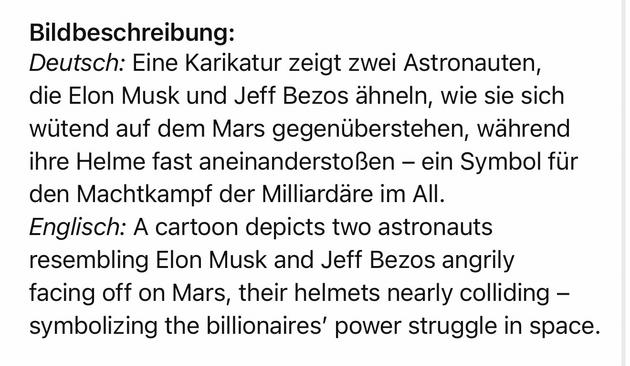 Bildbeschreibung:
Deutsch: Eine Karikatur zeigt zwei Astronauten, die Elon Musk und Jeff Bezos ähneln, wie sie sich wütend auf dem Mars gegenüberstehen, während ihre Helme fast aneinanderstoßen - ein Symbol für den Machtkampf der Milliardäre im All.
Englisch: A cartoon depicts two astronauts resembling Elon Musk and Jeff Bezos angrily facing off on Mars, their helmets nearly colliding - symbolizing the billionaires' power struggle in space.🖖