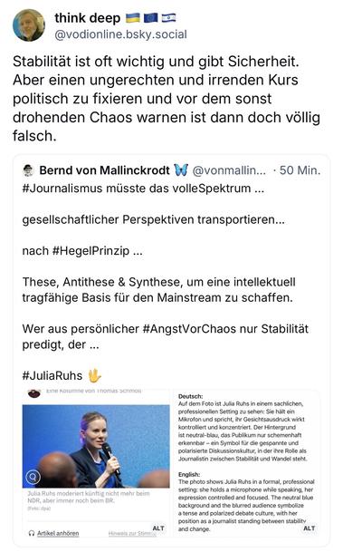 think deep
@vodionline.bsky.social
Stabilität ist oft wichtig und gibt Sicherheit.
Aber einen ungerechten und irrenden Kurs politisch zu fixieren und vor dem sonst drohenden Chaos warnen ist dann doch völlig falsch.
Bernd von Mallinckrodt W @vonmallin... • 50 Min.
#Journalismus müsste das volleSpektrum ...
gesellschaftlicher Perspektiven transportieren...
nach #HegelPrinzip ...
These, Antithese & Synthese, um eine intellektuell tragfähige Basis für den Mainstream zu schaffen.
Wer aus persönlicher #AngstVorChaos nur Stabilität predigt, der ...
#JuliaRuhs
cine kolumne von🖖