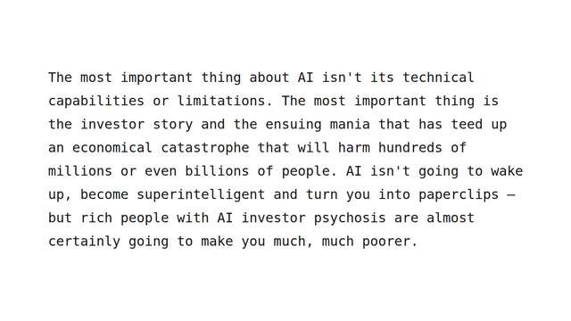 The most important thing about AI isn't its technical capabilities or limitations. The most important thing is the investor story and the ensuing mania that has teed up an economical catastrophe that will harm hundreds of millions or even billions of people. AI isn't going to wake up, become superintelligent and turn you into paperclips – but rich people with AI investor psychosis are almost certainly going to make you much, much poorer.