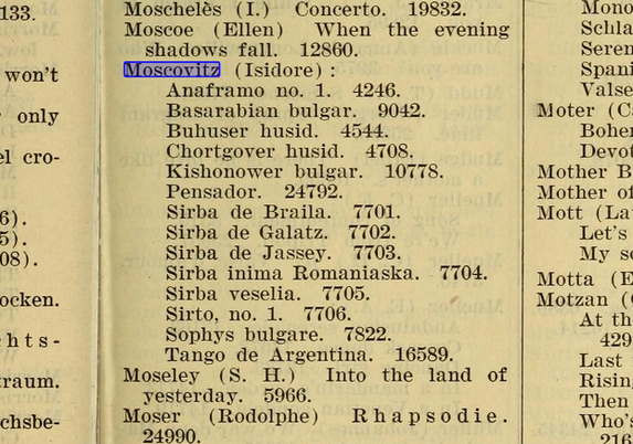 detail of a column from an old printed document listing dances copyrighted by Isidore Moscovitz:
Moscovitz (Isidore) :

Anaframo no. 1. 4246.
Basarabian bulgar. 9042.
Buhuser husid. 4544.
Chortgover husid. 4708.
Kishonower bulgar. 10778.
Pensador. 24792.
Sirba de Braila. 7701.
Sirba de Galatz. T7702.
Sirba de Jassey. 7703.
Sirba inima Romaniaska. . 7704. 
Sirba veselia. 7705. 
Sirto, no. 1. 7706. 
Sophys bulgare. 7822. 
Tango de Argentina. 16589.