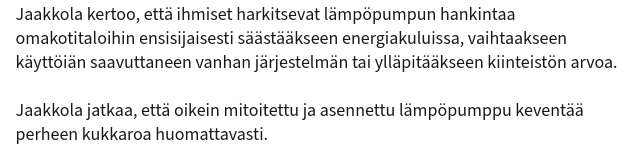 Jaakkola kertoo, että ihmiset harkitsevat lämpöpumpun hankintaa
omakotitaloihin ensisijaisesti säästääkseen energiakuluissa, vaihtaakseen
käyttöiän saavuttaneen vanhan järjestelmän tai ylläpitääkseen kiinteistön arvoa.

Jaakkola jatkaa, että oikein mitoitettu ja asennettu lämpöpumppu keventää
perheen kukkaroa huomattavasti.