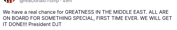 The account of the US president on his antisocial medium, @realDonaldTrump, secreted:
"We have a real chance for" GREATNESS IN THE MIDDLE EAST. ALL ARE ON BOARD FOR SOMETHING SPECIAL, FIRST TIME EVER. WE WILL GET IT DONE!!! President DJT"