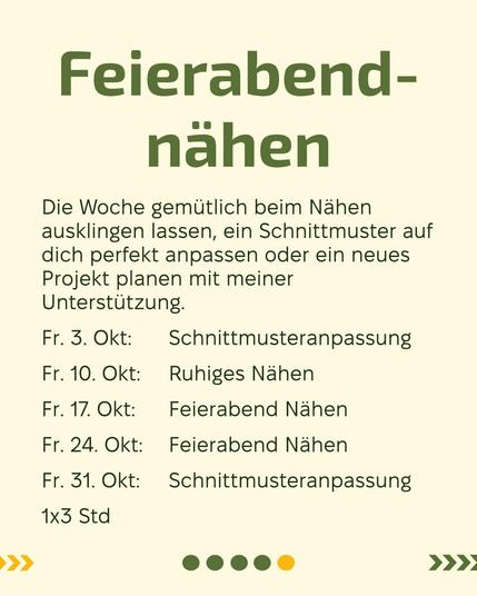 Hintergrund Rohweiss
Text: Feierabend-Nähen, Die Woche gemütlich beim Nähen ausklingen lassen, ein Schnittmuster auf dich perfekt anpassen oder ein neues Projekt planen mit meiner Unterstützung.
Fr. 3. Okt: 	Schnittmusteranpassung
Fr. 10. Okt: 	Ruhiges Nähen 
Fr. 17. Okt: 	Feierabend Nähen
Fr. 24. Okt:	Feierabend Nähen
Fr. 31. Okt: 	Schnittmusteranpassung
1x3 Std