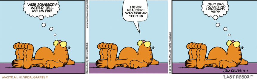 Original Garfield comic from November 7, 2016
Text replaced with lyrics from: Last Resort

Transcript:
• Wish Somebody Would Tell Me I'm Fine
• I Never Realized I Was Spread Too Thin
• 'Til It Was Too Late And I Was Empty Within


--------------
Original Text:
• Garfield:  This isn't easy.  Z.  That was.

The image presents a series of three comic strip panels featuring the same orange Garfield character, lying down and posing thoughtfully. The character's facial expression shows thoughtfulness as he lays on the floor with his head resting on the hand of a pillow. Each panel displays a different pose and facial expression, giving the comic strip a dynamic visual style.