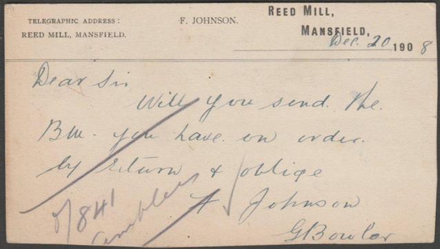 Printed trade postcard from Frederic Johnson of Reed Mill, Mansfield, a hosier, requesting a bill and sent to Messrs Marsh & Creassey of Hounds Gate, Nottingham, also signed by G. Bowler.

Postally used on 20 December 1908 with double circle Mansfield cancellation on green halfpenny stamp.

Good condition, with very slight corner bumps.