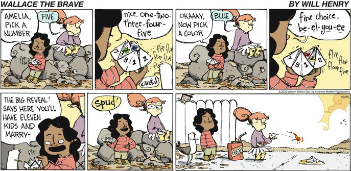 In this six-panel "Wallace the Brave" comic strip, Rose, a young lady with a paper fortune teller, interacts with Amelia. Rose asks Amelia to pick a number, and Amelia chooses "five." After counting, Rose asks Amelia to pick a color, and Amelia chooses "blue." Rose then spells out the letters of "blue" while manipulating the fortune teller. In the fifth panel, Rose excitedly reveals Amelia's fortune: "THE BIG REVEAL! Says here you'll have eleven kids and marry-" Amelia, upon hearing the end of the fortune, "Spud," looks horrified. In the final panel, Amelia, clearly displeased with her predicted spouse, is seen pouring gasoline on the paper fortune teller and setting it on fire with a match.