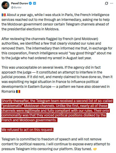 Pavel Durov

9 About a year ago, while was stuck n Paris, the French intelligence services reached out to me through an intermediary, asking me to help the Moldovan government censor certain Telegram channels ahead of the presidential elections in Moldova.

After reviewing the channels flagged by French (and Moldovan) authorities, we identified a few that clearly violated our rules and removed them.
The intermediary then informed me that, in exchange for this cooperation, French intelligence would “say good things” about me ‘to the judge who had ordered my arrest in August last year.

This was unacceptable on several levels. If the agency did in fact approach the judge — it constituted an attempt to interfere in the Judicial process. I it did not, and merely claimed to have done so, then it was exploiting my legal situation in France to influence political developments in Eastem Europe — a pattern we have also observed in Romania

Telegram is committed to freedom of speech and will not remove content for political reasons. I will continue to expose every attempt to pressure Telegram into censoring our platform. 

Stay tuned.