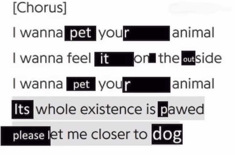 To the tune of a certain Nine Inch Nail song: I want to pet your animal I want to feel it on the outside  I want to pet your animal It's whole existence is pawed  Please let me closer to dog