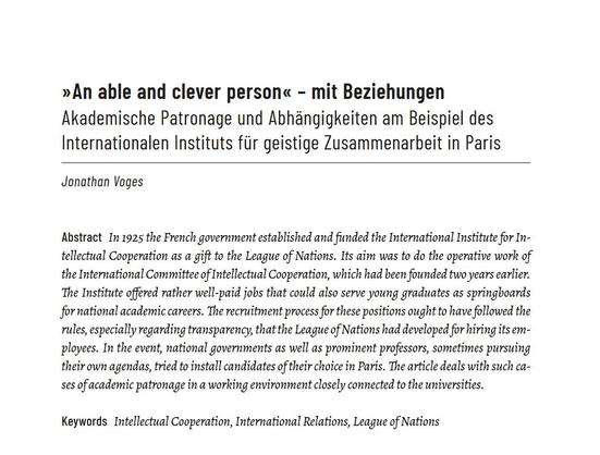 Anfang des gedruckten Artikels mit Abstract:
»An able and clever person« - mit Beziehungen
Akademische Patronage und Abhängigkeiten am Beispiel des Internationalen Instituts für geistige Zusammenarbeit in Paris
Jonathan Voges
Abstract
In 1925 the French government established and funded the International Institute for Intellectual Cooperation as a gift to the League of Nations. Its aim was to do the operative work of the International Committee of Intellectual Cooperation, which had been founded two years earlier. The Institute offered rather well-paid jobs that could also serve young graduates as springboards for national academic careers. The recruitment process for these positions ought to have followed the rules, especially regarding transparency, that the League of Nations had developed for hiring its employees. In the event, national governments as well as prominent professors, sometimes pursuing their own agendas, tried to install candidates of their choice in Paris. The article deals with such cases of academic patronage in a working environment closely connected to the universities.
Keywords: Intellectual Cooperation, International Relations, League of Nations