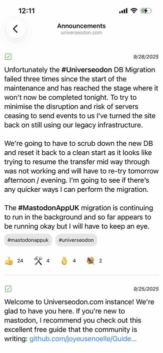 screenshot of an announcement view showing two announcements, most recent first

Begin detected text:

12:11•ollAnnouncementsuniverseodon.com9/28/2025Unfortunately the #Universeodon DB Migrationfailed three times since the start of themaintenance and has reached the stage where itwon't now be completed tonight. To try tominimise the disruption and risk of serversceasing to send events to us l've turned the siteback on still using our legacy infrastructure.We're going to have to scrub down the new DBand reset it back to a clean start as it looks liketrying to resume the transfer mid way throughwas not working and will have to re-try tomorrowafternoon / evening. I'm going to see if there'sany quicker ways I can perform the migration.The #MastodonAppUK migration is continuingto run in the background and so far appears tobe running okay but I will have to keep an eye.#mastodonappuk#universeodon2429/25/2025Welcome to Universeodon.com instance! We'reglad to have you here. If you're new tomastodon, I recommend you check out thisexcellent free guide that the community iswriting: github.com/joyeusenoelle/Guide...

End of detected text
