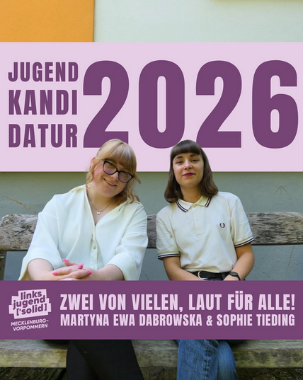 Zwei Frauen sitzen auf einer hölzernen Bank. Die linke hat blonde Haare, trägt eine schwarze Brille und ein weißes Hemd. Die auf der rechten Seite hat braune Haare und trägt ein weßes Poloshirt. Über ihnen steht Jugendkandidatur 2026. Unter ihnen steht "Linksjugend ['solid] Mecklenburg-Vorpommern Zwei von vielen, laut für alle!"
Unter der linken Frau steht "Martyna Ewa Dabrowska" & unter der rechten steht "Sophie Tieding".