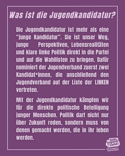 "Was ist die Jugendkandidatur?
Die Jugendkandidatur ist mehr als eine "junge Kandidatur". Sie ist unser Weg, junge Perspektiven, Lebensrealitäten und klare linke Politik direkt in die Partei und auf die Wahllisten zu bringen. Dafür nominiert der Jugendverband zuerst zwei Kandidat*innen, die anschließend den Jugendverband auf der Liste der LINKEN vertreten.
Mit der Jugendkandidatur kämpfen wir für die direkte politische Beteiligung junger Menschen. Politik darf nicht nur über Zukunft reden, sondern muss von denen gemacht werden, die in ihr leben werden."