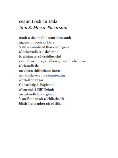 ceann Loch an Dala
Iain S. Mac a’ Phearsain

nuair a tha mi fhìn nam sheasamh
aig ceann Loch an Dala
’s mi a’ coimhead thar cuain geur
a’ deàrrsadh ’s a’ deàlradh
fo ghrian na sìorraidheachd
chan fhaic mi sgath dhen ghlasadh cheilteach
a’ ciaradh Ile
na eilean shìthichean faoin
ach soitheach mo shinnsearan
a’ triall dhan iar
Gilleasbaig is Eòghann
a’ cur cùl ri Cill’ Nèimh
an aghaidh leis a’ ghaoith
’s an làmhan air a’ chliathaich
blàth ’s cha mhòr air chrith.