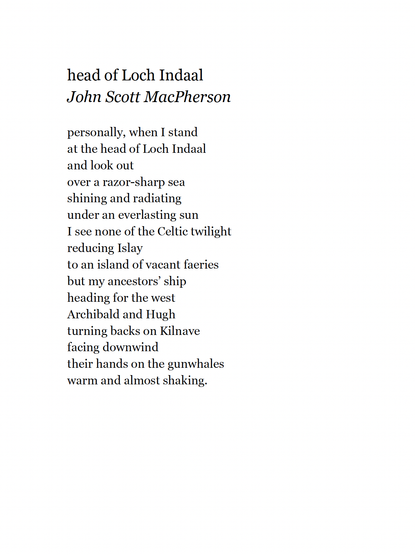head of Loch Indaal
John Scott MacPherson

personally, when I stand
at the head of Loch Indaal
and look out
over a razor-sharp sea
shining and radiating
under an everlasting sun
I see none of the Celtic twilight
reducing Islay
to an island of vacant faeries
but my ancestors’ ship
heading for the west
Archibald and Hugh
turning backs on Kilnave
facing downwind
their hands on the gunwhales
warm and almost shaking.