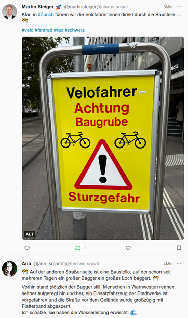 Screenshot zweier Posts mit einem Feditreffer.
Im ersten Post ist ein Bild mit gelbem Hintergrund, schwarzen Fahrrädern, einem roten Dreickek mit einem schwarzen Ausrufezeichen auf weissem Hintergrund und darunter der Schriftzug "Sturzgefahr" zu sehen.
Darüber der Text "Velofahrer Achtung Baugrube"
Der zweite Post enthält folgenden Text:
Auf der anderen Straßenseite ist eine Baustelle, auf der schon seit mehreren Tagen ein großer Bagger ein großes Loch baggert.

Vorhin stand plötzlich der Bagger still. Menschen in Warnwesten rennen seither aufgeregt hin und her, ein Einsatzfahrzeug der Stadtwerke ist vorgefahren und die Straße vor dem Gelände wurde großzügig mit Flatterband abgesperrt. 
Ich schätze, sie haben die Wasserleitung erwischt.