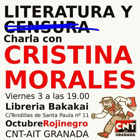 Cartel del acto
Literatura y censura (censura tachado)
Por Cristina Morales
Viernes 3 a las 19:00 en librería bakakaj
C/tendikkas se santa Paula n°11
CNT -AIT granada

En el cartel solo aparecen las letras y un dibujo a la izquierda, donde una persona con la ropa rota un libro en la mano corre en dirección al texto (al acto)