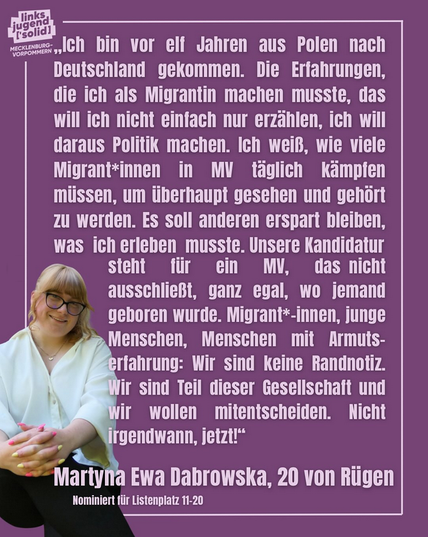 Im oberen Teil steht der Text: "Ich bin vor elf Jahren aus Polen nach Deutschland gekommen. Die Erfahrungen, die ich als Migrantin machen musste, das will ich nicht einfach nur erzählen, ich will daraus Politik machen. Ich weiß, wie viele Migrant*innen in MV täglich kämpfen müssen, um überhaupt gesehen und gehört zu werden. Es soll anderen erspart bleiben, was ich erleben musste. Unsere Kandidatur steht für ein MV, das nicht ausschließt, ganz egal, wo jemand geboren wurde. Migrant*-innen, junge Menschen, Menschen mit Armutserfahrung: Wir sind keine Randnotiz. Wir sind Teil dieser Gesellschaft und wir wollen mitentscheiden. Nicht irgendwann, jetzt!"
Martyna Ewa Dabrowska, 20 von Rügen
Nominiert für Listenplatz 11-20
Auf der linken unteren Seite sitzt eine Frau mit blonden Haaren. Sie trägt eine schwarze Brille, eine weiße Weste, eine schwarze Hose und hat die Hände vor dem Körper in einander verschränkt.