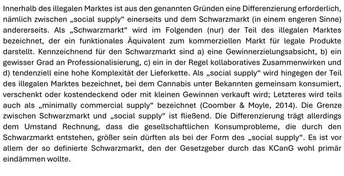 Innerhalb des illegalen Marktes ist aus den genannten Gründen eine Differenzierung erforderlich,
nämlich zwischen „social supply“ einerseits und dem Schwarzmarkt (in einem engeren Sinne)
andererseits. Als „Schwarzmarkt“ wird im Folgenden (nur) der Teil des illegalen Marktes
bezeichnet, der ein funktionales Äquivalent zum kommerziellen Markt für legale Produkte
darstellt. Kennzeichnend für den Schwarzmarkt sind a) eine Gewinnerzielungsabsicht, b) ein
gewisser Grad an Professionalisierung, c) ein in der Regel kollaboratives Zusammenwirken und
d) tendenziell eine hohe Komplexität der Lieferkette. Als „social supply“ wird hingegen der Teil
des illegalen Marktes bezeichnet, bei dem Cannabis unter Bekannten gemeinsam konsumiert,
verschenkt oder kostendeckend oder mit kleinen Gewinnen verkauft wird; Letzteres wird teils
auch als „minimally commercial supply“ bezeichnet (Coomber & Moyle, 2014). Die Grenze
zwischen Schwarzmarkt und „social supply“ ist fließend. Die Differenzierung trägt allerdings
dem Umstand Rechnung, dass die gesellschaftlichen Konsumprobleme, die durch den
Schwarzmarkt entstehen, größer sein dürften als bei der Form des „social supply“. Es ist vor
allem der so definierte Schwarzmarkt, den der Gesetzgeber durch das KCanG wohl primär
eindämmen wollte.
