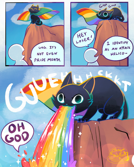 1st slide: A person sees a cat on top of a cliff, wearing a rainbow cape. The person complains: "Ugh, it's not even Pride month"

2nd slide: The cat makes strange noises. The person yells "Hey loser, I identify as an attack helico..."

3rd slide: The cat throws up a hairball, except it's not a hairball but a stream of rainbow falling on top of the person down below. The person cannot do anything but yell "Oh god..."