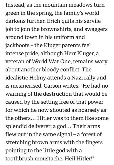 Instead, as the mountain meadows turn
green in the spring, the family's world
darkens further. Erich quits his servile
job to join the brownshirts, and swaggers
around town in his uniform and
jackboots — the Kluger parents feel
intense pride, although Herr Kluger, a
veteran of World War One, remains wary
about another bloody conflict. The
idealistic Helmy attends a Nazi rally and
is mesmerised. Carson writes: "He had no
warning of the destruction that would be
caused by the setting free of that power
for which he now shouted as hoarsely as
the others... Hitler was to them like some
splendid deliverer; a god... Their arms
flew out in the same signal — a forest of
stretching brown arms with the fingers
pointing to the little god with a
toothbrush moustache. Heil Hitler!"