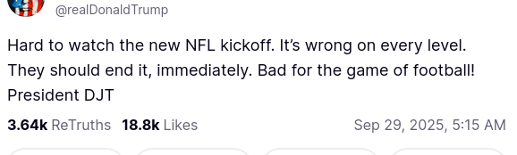 DementiaDon secreted this on his antisocial medium (https://truthsocial.com/@realDonaldTrump/posts/115285407847623317):
"@realDonaldTrump
'Hard to watch the new NFL kickoff. It’s wrong on every level. They should end it, immediately. Bad for the game of football! President DJT'
Sep 29, 2025, 5:15 AM"