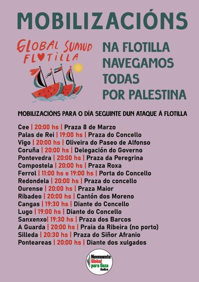 Hai convocadas Mobilizacións
da Global Sumud Flotilla
(Na flotilla navegamos todas por Palestina) para o día seguinte dun ataque á flotilla nos seguintes lugares:

Cee, Palas de Rei, Vigo, Coruña, Pontevedra, Compostela, Ferrol, Redondela, Ourense, Ribadeo, Cangas, Lugo, Sanxenxo, A Guarda, Silleda, Ponteareas 

Na maioría dos lugares a convocatoria é ás 20:00 horas. En Ferrol ás 11 e 19, En Palas de Rei e Lugo ás 19, en Cangas e Sanxenxo ás 19:30 e en Silleda ás 20:30

Convoca o "Movemento Global para Gaza Galiza".
