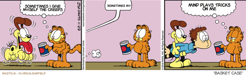 Original Garfield comic from November 29, 2016
Text replaced with lyrics from: Basket Case

Transcript:
• Sometimes I Give Myself The Creeps
• Sometimes My
• Mind Plays Tricks On Me


--------------
Original Text:
• Garfield:  Fetch the can opener, Odie!
• Jon:  Wha?!!...
• Garfield:  Well, technically you're right.

The comic strip is about three Garfield characters: a dog, a cat, and a man. The three characters are shown in separate frames, each engaging in a different action. The first frame shows the dog talking to the cat. The second frame displays the cat looking at the man, who is holding a cup in his hand. The third frame captures the dog attempting to grab the man's cup. The comic strip includes text elements at various points, such as "Sometimes I love my cats" and "Mind plays tricks on me," which provide context about the characters' behaviors and emotions.