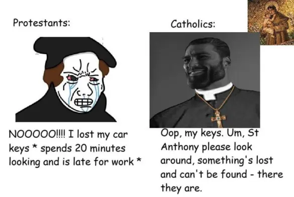 A meme about Protestants and Catholics. The left side represents Protestants. It has the crying wojack meme with brown hair and presumably black Protestant attire. It says “NOOOOO!!!! I lost my car keys * spends 20 minutes looking and is late for work *”

The right side represents Catholics. It has the smiling giga chad photo meme. He is dressed in presumably black Catholic attire and is wearing a cross necklace. Below him, it says, “Oop, my keys. Um, St Anthony please look around, something’s lost and can’t be found - there they are.”