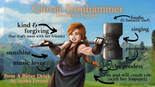 Clover Ironhammer: Dwarf from Denerth. A redheaded dwarf carrying a huge hammer over her shoulders. Arrows from words say: kind & forgiving (but don't mess with her friends), sunshine, music lover, foodie (and fantastic chef), singing, passionate, the goodest, can and will crush you (with her hammer). From A Bitter Drink by Azalea Forrest.