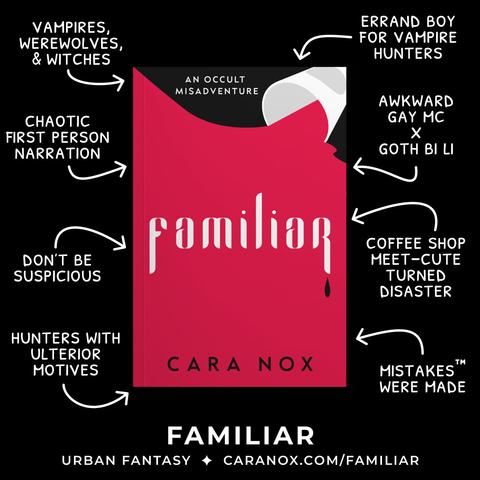 Familiar (An Occult Misadventure) by Cara Nox—a book with a spilled coffee cup on a small black portion, pouring out red and filling the red of the cover with the title that looks like vampire teeth, complete with a black blood drop—sits in the center of the image. It’s surrounded by tropes, rep, and teasers on a black background. Clockwise, it reads: errand boy for vampire hunters, awkward gay mc x goth bi li, coffee shop meet-cute turned disaster, mistakes™ were made, hunters with ulterior motives, don't be suspicious, chaotic first person narration, vampires, werewolves, & witches. At the bottom, it reads: Familiar, Urban Fantasy, caranox.com/familiar