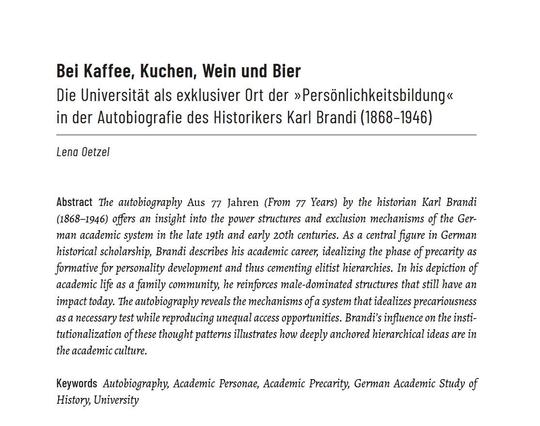 Anfang des gedruckten Artikels mit Abstract:

Bei Kaffee, Kuchen, Wein und Bier
Die Universität als exklusiver Ort der »Persönlichkeitsbildung« in der Autobiografie des Historikers Karl Brandi (1868-1946)
Lena Oetzel

Abstract
The autobiography Aus 77 Jahren (From 77 Years) by the historian Karl Brandi
(1868-1946) offers an insight into the power structures and exclusion mechanisms of the German academic system in the late 19th and early 20th centuries. As a central figure in German historical scholarship, Brandi describes his academic career, idealizing the phase of precarity as formative for personality development and thus cementing elitist hierarchies. In his depiction of academic life as a family community, he reinforces male-dominated structures that still have an impact today. The autobiography reveals the mechanisms of a system that idealizes precariousness as a necessary test while reproducing unequal access opportunities. Brandi’s influence on the institutionalization of these thought patterns illustrates how deeply anchored hierarchical ideas are in the academic culture.

Keywords: Autobiography, Academic Personae, Academic Precarity, German Academic Study of History, University