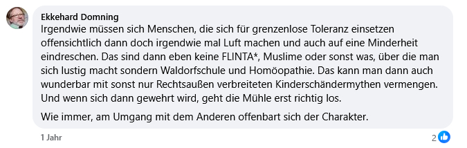 Irgendwie müssen sich Menschen, die sich für grenzenlose Toleranz einsetzen offensichtlich dann doch irgendwie mal Luft machen und auch auf eine Minderheit eindreschen. Das sind dann eben keine FLINTA*, Muslime oder sonst was, über die man sich lustig macht sondern Waldorfschule und Homöopathie. Das kann man dann auch wunderbar mit sonst nur Rechtsaußen verbreiteten Kinderschändermythen vermengen. Und wenn sich dann gewehrt wird, geht die Mühle erst richtig los.
Wie immer, am Umgang mit dem Anderen offenbart sich der Charakter.