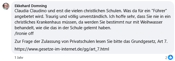Ekkehard Domning
Claudia Claudino und erst die vielen christlichen Schulen. Was da für ein "Führer" angebetet wird. Traurig und völlig unverständlich. Ich hoffe sehr, dass Sie nie in ein christliches Krankenhaus müssen, da werden Sie bestimmt nur mit Weihwasser behandelt, wie die das in der Schule gelernt haben.
/Ironie off
Zur Frage der Zulassung von Privatschulen lesen Sie bitte das Grundgesetz, Art 7.
https://www.gesetze-im-internet.de/gg/art_7.html