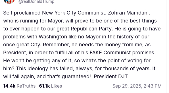 DementiaDon secreted on his antisocial medium:
"Self proclaimed New York City Communist, Zohran Mamdani, who is running for Mayor, will prove to be one of the best things to ever happen to our great Republican Party. He is going to have problems with Washington like no Mayor in the history of our once great City. Remember, he needs the money from me, as President, in order to fulfill all of his FAKE Communist promises. He won’t be getting any of it, so what’s the point of voting for him? This ideology has failed, always, for thousands of years. It will fail again, and that’s guaranteed!  President DJT"
source: https://truthsocial.com/@realDonaldTrump/posts/115287641147640374