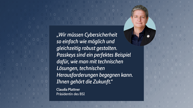 Foto von BSI-Präsidentin Claudia Plattner, daneben folgendes Zitat: „Wir müssen Cybersicherheit so einfach wie möglich und gleichzeitig robust gestalten. Passkeys sind ein perfektes Beispiel dafür, wie man mit technischen Lösungen, technischen Herausforderungen begegnen kann. Ihnen gehört die Zukunft."