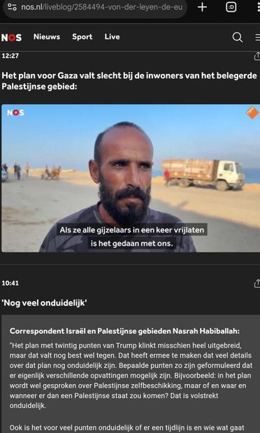 Screenshot van https://nos.nl/l/2584494#UPDATE-89189834

Te zien is een screenshot van een video waarin een Gazaanse man zegt (ondertiteld): "Als ze alle gijzelaars in een keer vrijlaten is het gedaan met ons".

Daaronder (https://nos.nl/l/2584494#UPDATE-89187914 ) is een deel van een bijdrage door Nasrah Nabiballah te zien:
"
10:41
'Nog veel onduidelijk'
Correspondent Israël en Palestijnse gebieden Nasrah Habiballah:

"Het plan met twintig punten van Trump klinkt misschien heel uitgebreid, maar dat valt nog best wel tegen. Dat heeft ermee te maken dat veel details over dat plan nog onduidelijk zijn. Bepaalde punten zo zijn geformuleerd dat er eigenlijk verschillende opvattingen mogelijk zijn. Bijvoorbeeld: in het plan wordt wel gesproken over Palestijnse zelfbeschikking, maar of en waar en wanneer er dan een Palestijnse staat zou komen? Dat is volstrekt onduidelijk.

Ook is het voor veel punten onduidelijk of er een tijdlijn is en wie wat gaat [...]
"