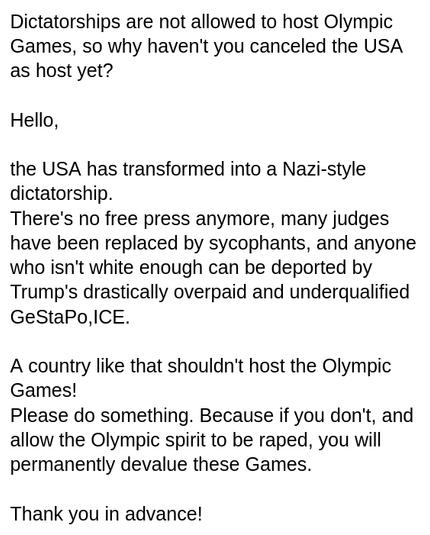 I wrote to: https://support.olympics.com/hc/en-gb?return_to=%2Fhc%2Frequests
My screenshot reads:
"Dictatorships are not allowed to host Olympic Games, so why haven't you canceled the USA as host yet?

Hello,

the USA has transformed into a Nazi-style dictatorship.
There's no free press anymore, many judges have been replaced by sycophants, and anyone who isn't white enough can be deported by Trump's drastically overpaid and underqualified
GeStaPo, ICE.

A country like that shouldn't host the Olympic Games! 
Please do something. Because if you don't, and allow the Olympic spirit to be raped, you will permanently devalue these Games.

Thank you in advance!"