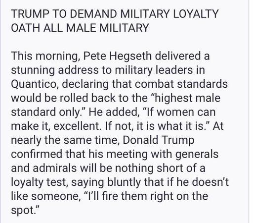 TRUMP TO DEMAND MILITARY LOYALTY
OATH ALL MALE MILITARY
This morning, Pete Hegseth delivered a
stunning address to military leaders in
Quantico, declaring that combat standards
would be rolled back to the “highest male
standard only.” He added, “If women can
make it, excellent. If not, it is what it is.” At
nearly the same time, Donald Trump
confirmed that his meeting with generals
and admirals will be nothing short of a
loyalty test, saying bluntly that if he doesn’t
like someone, “I'll fire them right on the
spot.”