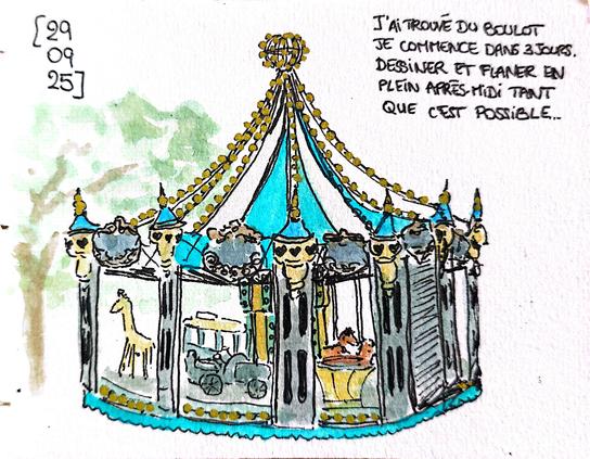 Croquis au feutre et à l'aquarelle d'un manège carrousel dans lequel on devine une girafe, un cheval, une voiture, une tasse, un tramway. Un des stores est fermé, cassé depuis des années.
Le dessin est daté du 29 septembre 2025. Un texte l'accompagne :
J'ai trouvé du boulot. 
Je commence dans 3 jours. 
Dessiner et flâner en plein après-midi tant que c'est possible.