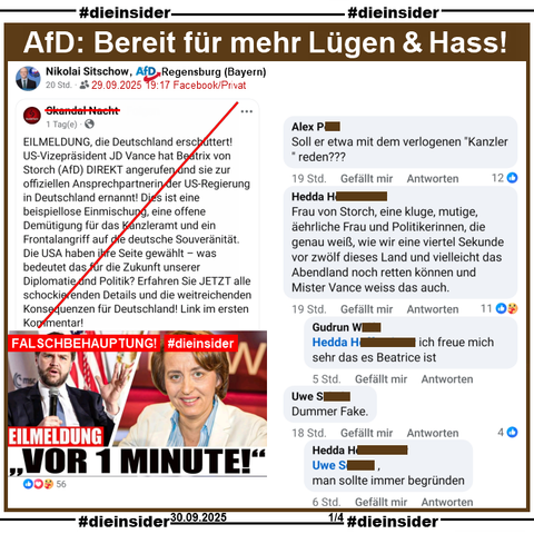 Nikolai Sitschow von der AfD Regensburg in Bayern und dortiges Kreisvorstandsmitglied, teilt privat am 29.09.2025 einen Fake-Beitrag, bei dem es u.a. "EILMELDUNG, die Deutschland erschüttert! US-Vizepräsident JD Vance hat Beatrix von Storch (AfD) DIREKT angerufen und sie zur offiziellen Ansprechpartnerin der US-Regierung in Deutschland ernannt!" heißt.

Wir zeigen auf Slide 1 u.a. die Kommentare 

"Soll er etwa mit dem verlogenen "Kanzler " reden???", "Frau von Storch, eine kluge, mutige, äehrliche Frau und Politikerinnen, die genau weiß, wie wir eine viertel Sekunde vor zwölf dieses Land und vielleicht das Abendland noch retten können und Mister Vance weiss das auch." mit der Antwort "ich freue mich sehr das es Beatrice ist." und "Dummer Fake." mit der Antwort "man sollte immer begründen."