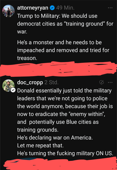 @genominc Das Bild zeigt zwei Posts auf einem schwarzem Hintergrund. Der erste Post stammt von einem Benutzer mit dem Namen "attorneyryan" und einem verifizierten Blaumarken, gepostet vor 49 Minuten. Der Text lautet: "Trump to Military: We should use democrat cities as 'training ground' for war. He's a monster and he needs to be impeached and removed and tried for treason." Der zweite Post stammt von einem Benutzer mit dem Namen "doc_cropp" und einem verifizierten Grünmarken, gepostet vor 2 Stunden. Der Text lautet: "Donald essentially just told the military leaders that we're not going to police the world anymore, because their job is now to eradicate the 'enemy within', and potentially use Blue cities as training grounds. He's declaring war on America. Let me repeat that. He's turning the fucking military ON US." Beide Posts sind kritisch gegenüber Donald Trump und beinhalten extreme Aussagen.

Bereitgestellt von @altbot, privat und lokal generiert mit Ovis2-8B

🌱 Energieverbrauch: 0.248 Wh