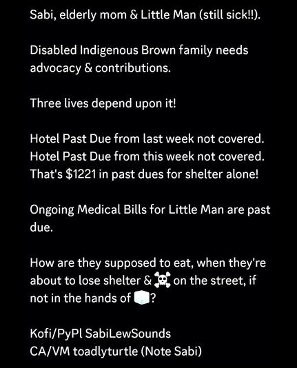 Sabi, elderly mom & Little Man (still sick!!).

Disabled Indigenous Brown family needs advocacy & contributions.

Three lives depend upon it!

Hotel Past Due from last week not covered.
Hotel Past Due from this week not covered.
That's $1221 in past dues for shelter alone!

Ongoing Medical Bills for Little Man are past due.

How are they supposed to eat, when they're about to lose shelter & ☠️ on the street, if not in the hands of 🧊?

Kofi/PyPl SabiLewSounds
CA/VM toadlyturtle (Note Sabi)