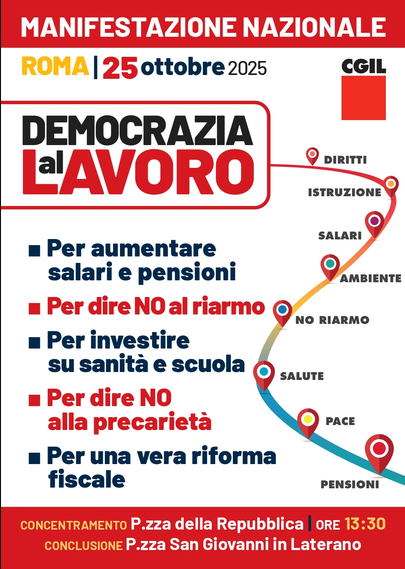 MANIFESTAZIONE NAZIONALE CGIL

ROMA 25 ottobre 2025


Per aumentare salari e pensioni;

Per dire NO al riarmo;

Per investire su sanità e scuola;

Per dire NO alla precarietà;

Per una vera riforma fiscale.


CONCENTRAMENTO: Piazza della Repubblica (Ore 13:30)
CONCLUSIONE: Piazza San Giovanni in Laterano